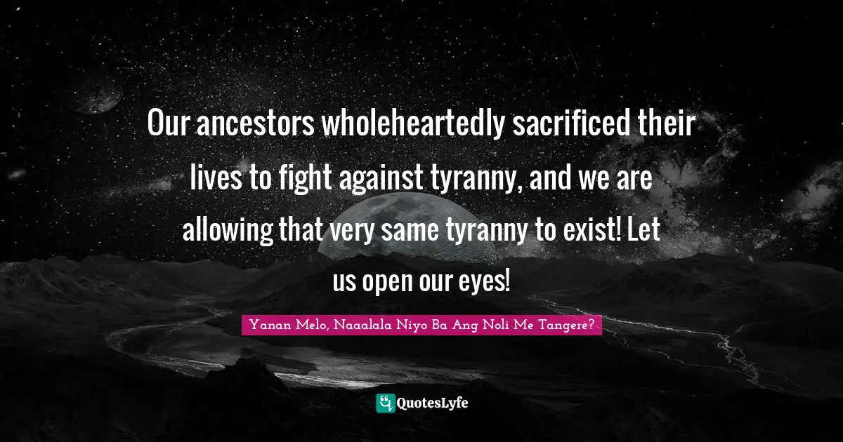 Our ancestors wholeheartedly sacrificed their lives to fight against tyranny, and we are allowing that very same tyranny to exist! Let us open our eyes!