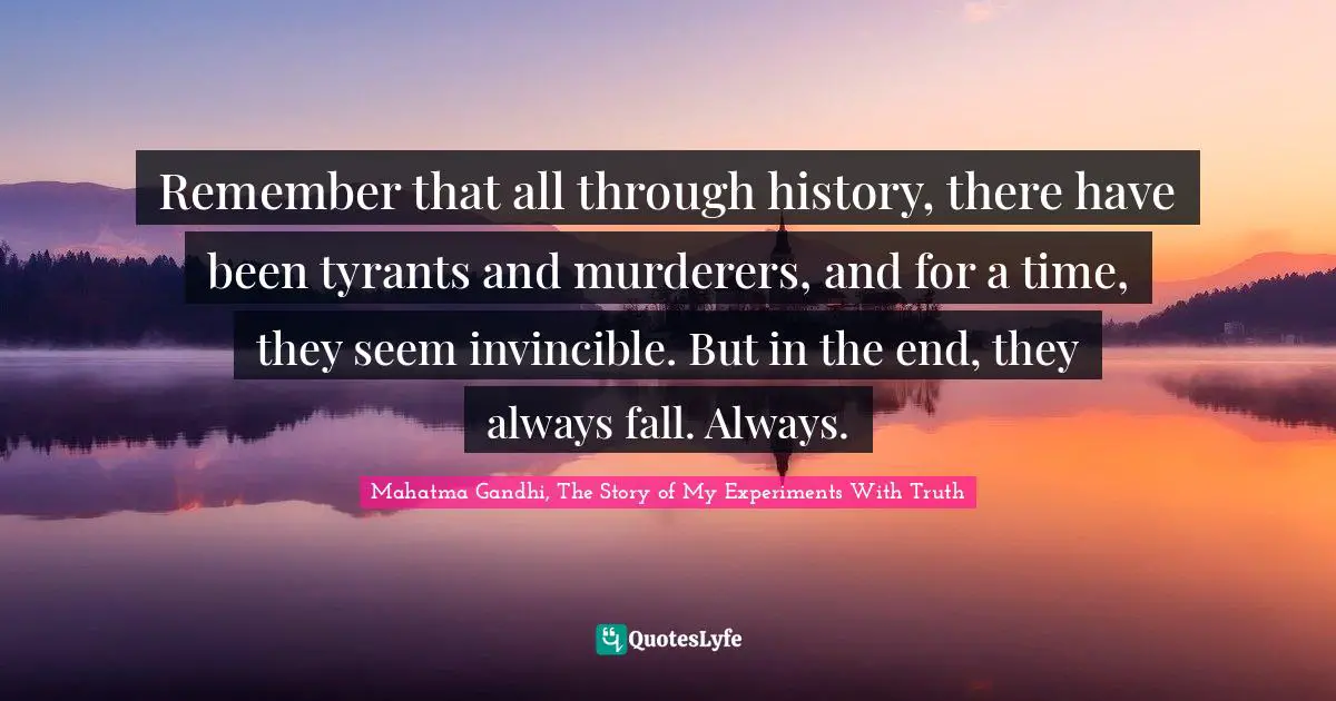 Mahatma Gandhi, The Story Of My Experiments With Truth Quotes: "Remember that all through history, there have been tyrants and murderers, and for a time, they seem invincible. But in the end, they always fall. Always."
