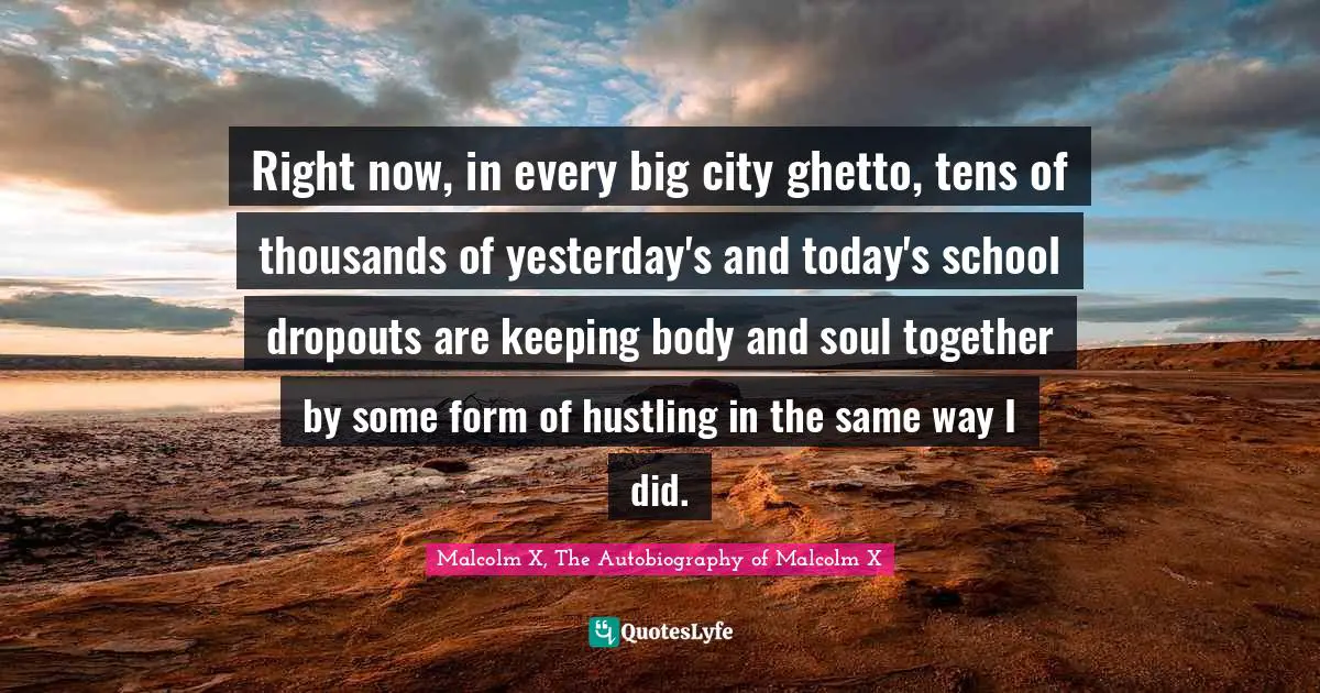 Right now, in every big city ghetto, tens of thousands of yesterday's and today's school dropouts are keeping body and soul together by some form of hustling in the same way I did.