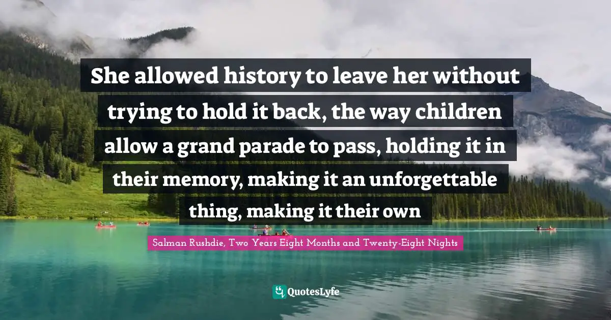 She allowed history to leave her without trying to hold it back, the way children allow a grand parade to pass, holding it in their memory, making it an unforgettable thing, making it their own