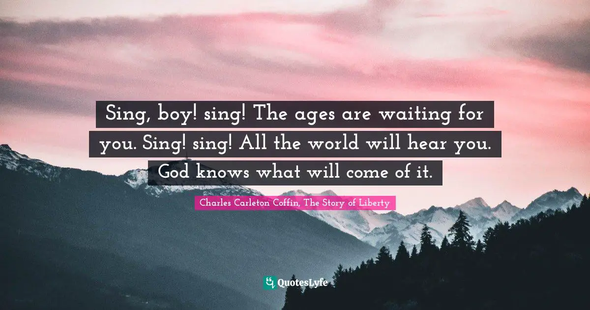 Sing, boy! sing! The ages are waiting for you. Sing! sing! All the world will hear you. God knows what will come of it.