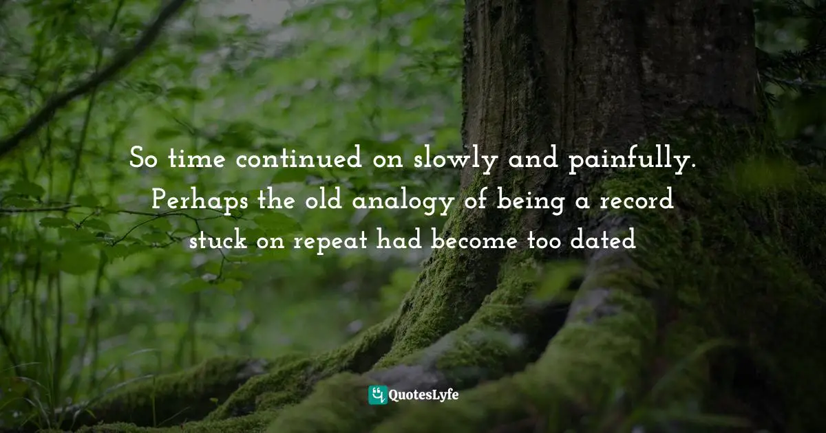 So time continued on slowly and painfully. Perhaps the old analogy of being a record stuck on repeat had become too dated