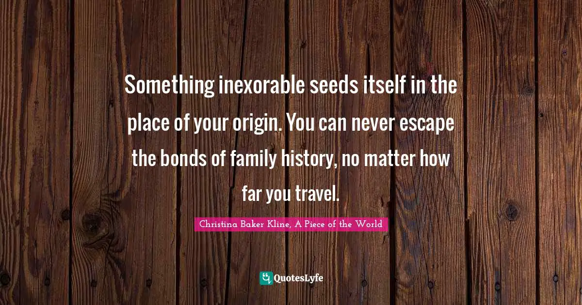 Something inexorable seeds itself in the place of your origin. You can never escape the bonds of family history, no matter how far you travel.