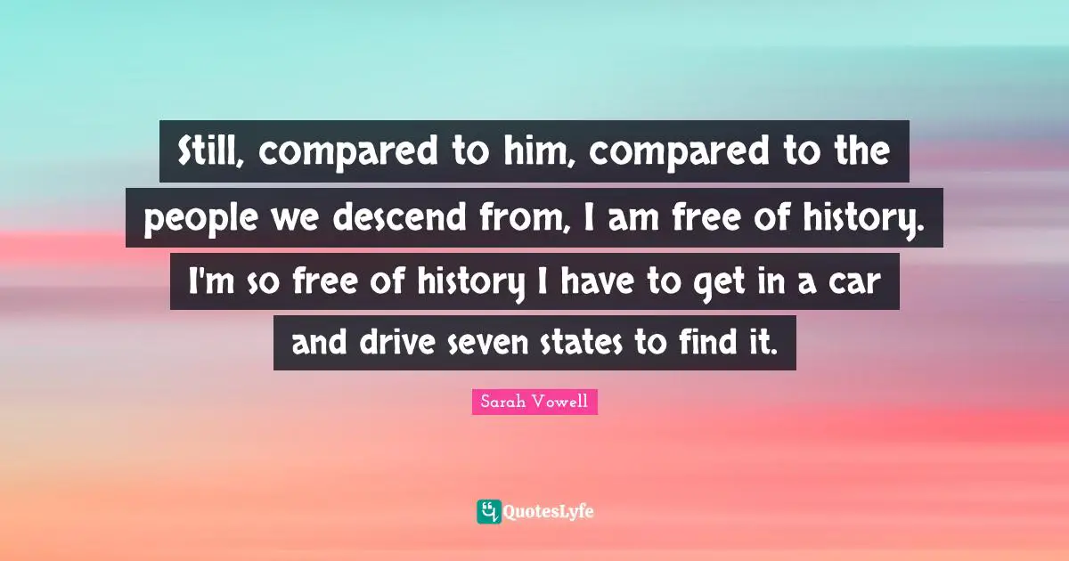 Still, compared to him, compared to the people we descend from, I am free of history. I'm so free of history I have to get in a car and drive seven states to find it.