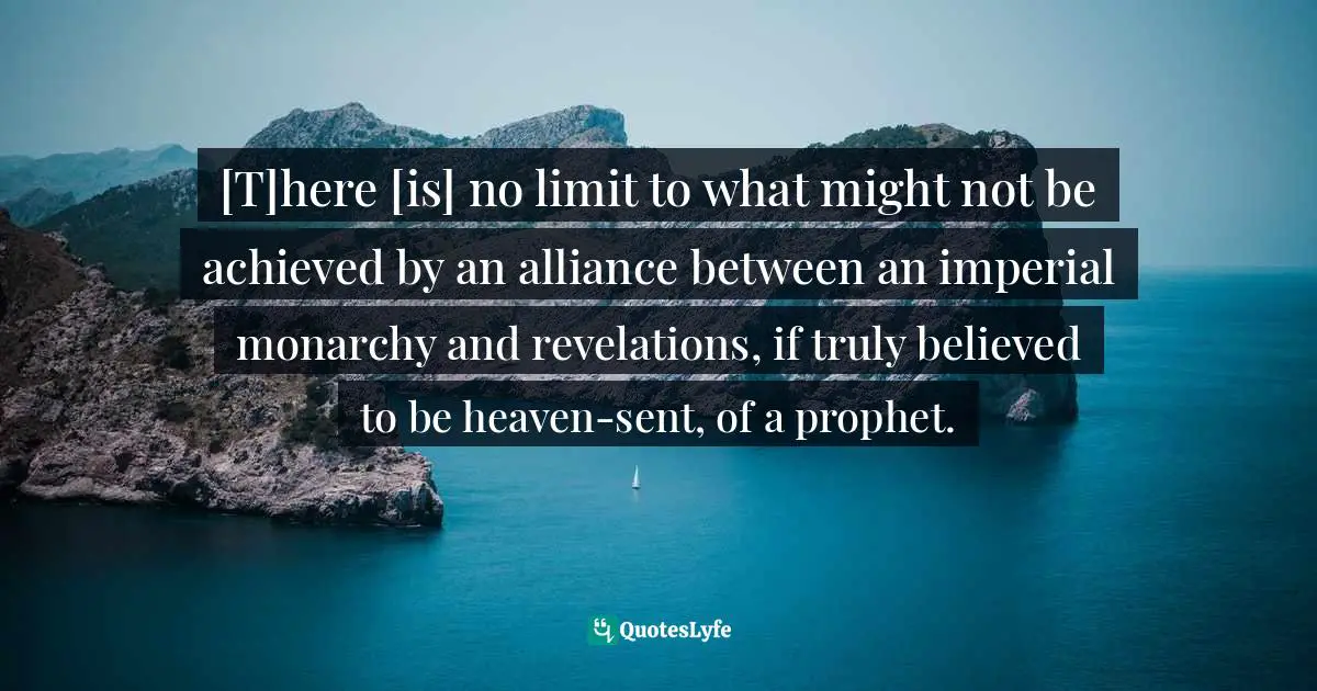 Tom Holland, In The Shadow Of The Sword: The Birth Of Islam And The Rise Of The Global Arab Empire Quotes: "[T]here [is] no limit to what might not be achieved by an alliance between an imperial monarchy and revelations, if truly believed to be heaven-sent, of a prophet."