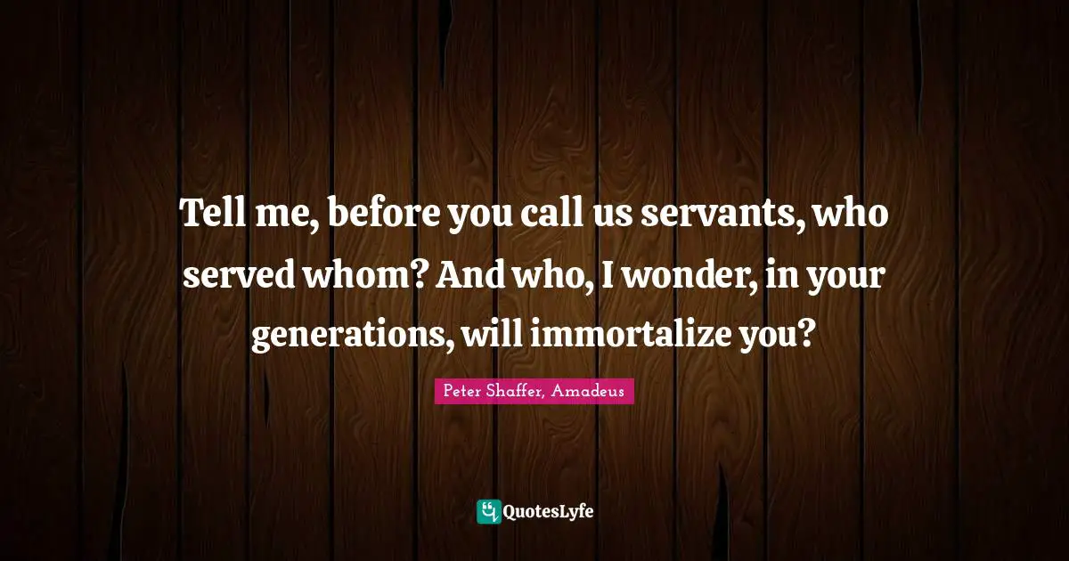 Tell me, before you call us servants, who served whom? And who, I wonder, in your generations, will immortalize you?