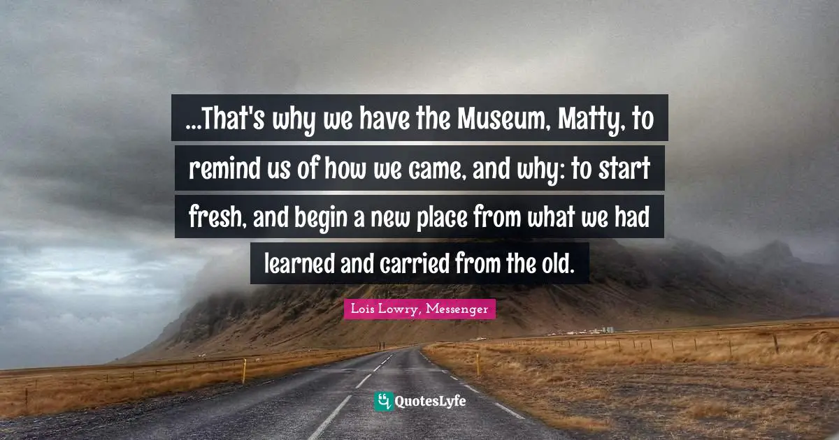 ...That's why we have the Museum, Matty, to remind us of how we came, and why: to start fresh, and begin a new place from what we had learned and carried from the old.