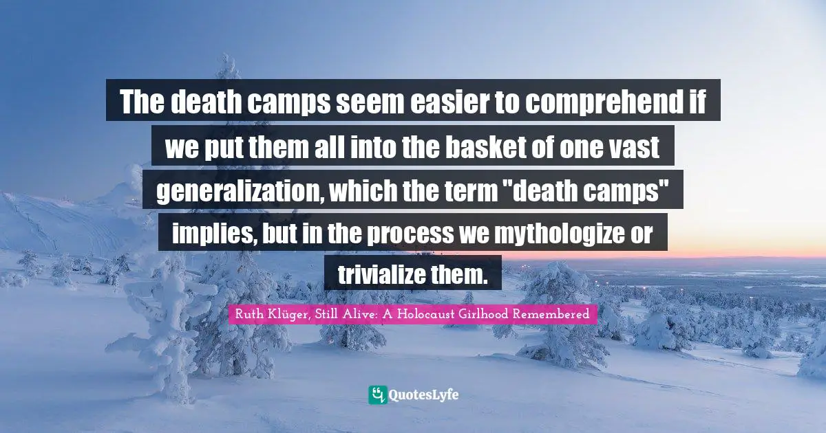 The death camps seem easier to comprehend if we put them all into the basket of one vast generalization, which the term "death camps" implies, but in the process we mythologize or trivialize them.