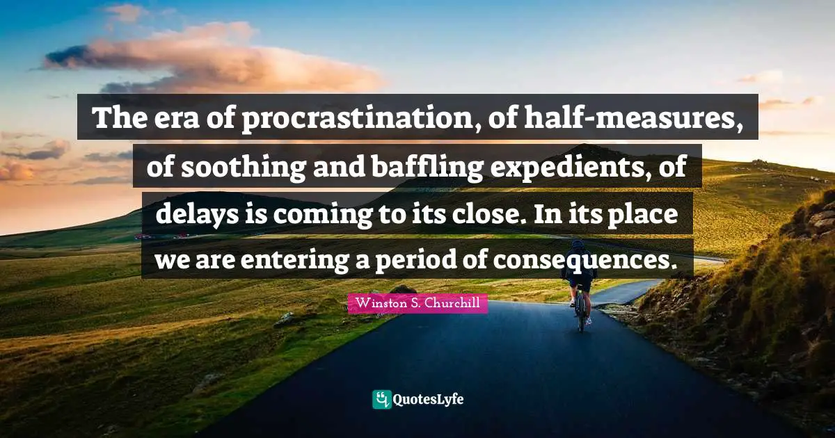 Winston S. Churchill Quotes: "The era of procrastination, of half-measures, of soothing and baffling expedients, of delays is coming to its close. In its place we are entering a period of consequences."