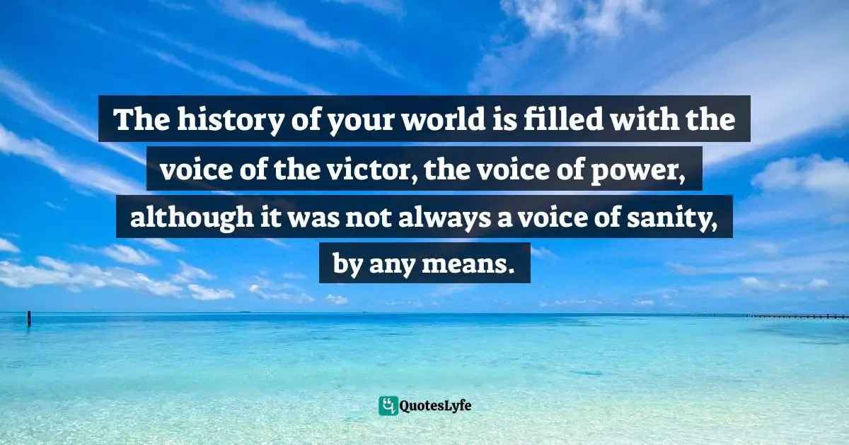 The history of your world is filled with the voice of the victor, the voice of power, although it was not always a voice of sanity, by any means.