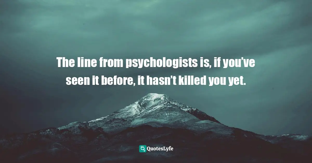 The line from psychologists is, if you’ve seen it before, it hasn’t killed you yet.