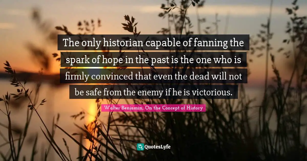 The only historian capable of fanning the spark of hope in the past is the one who is firmly convinced that even the dead will not be safe from the enemy if he is victorious.