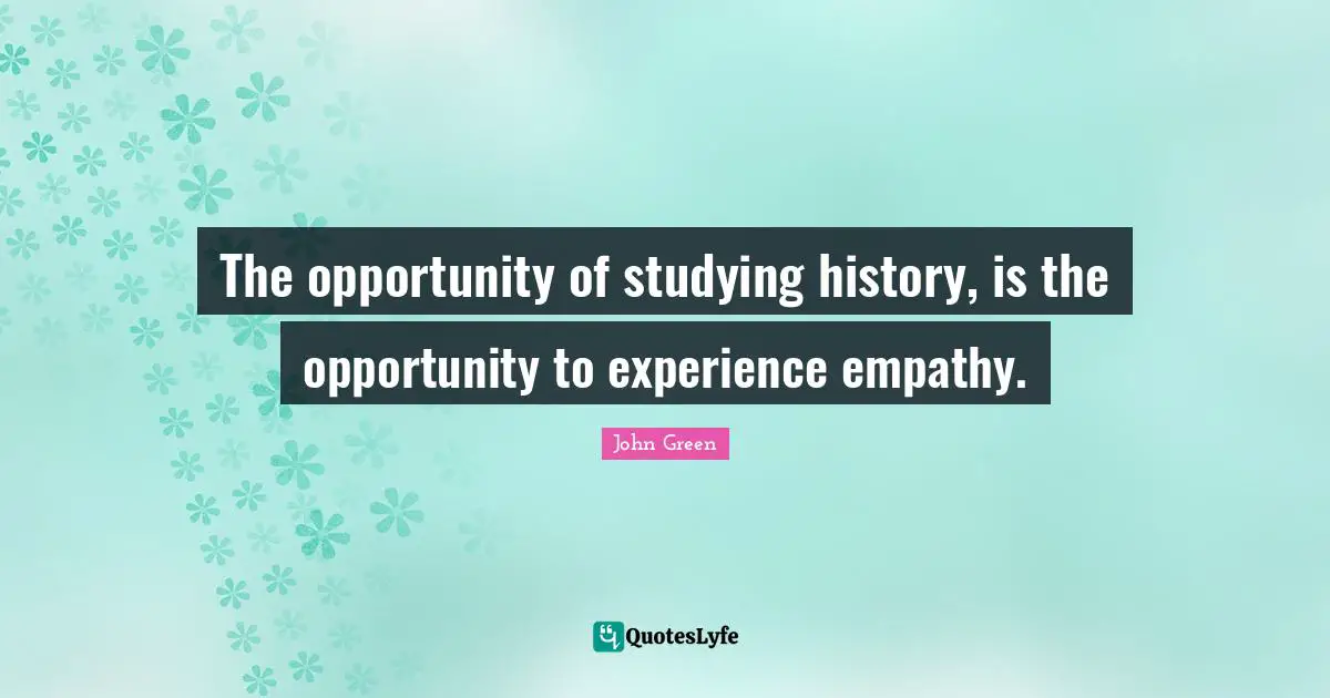 The opportunity of studying history, is the opportunity to experience empathy.