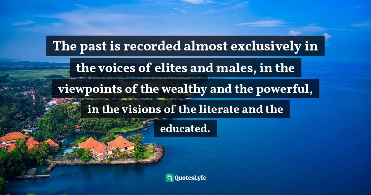 The past is recorded almost exclusively in the voices of elites and males, in the viewpoints of the wealthy and the powerful, in the visions of the literate and the educated.