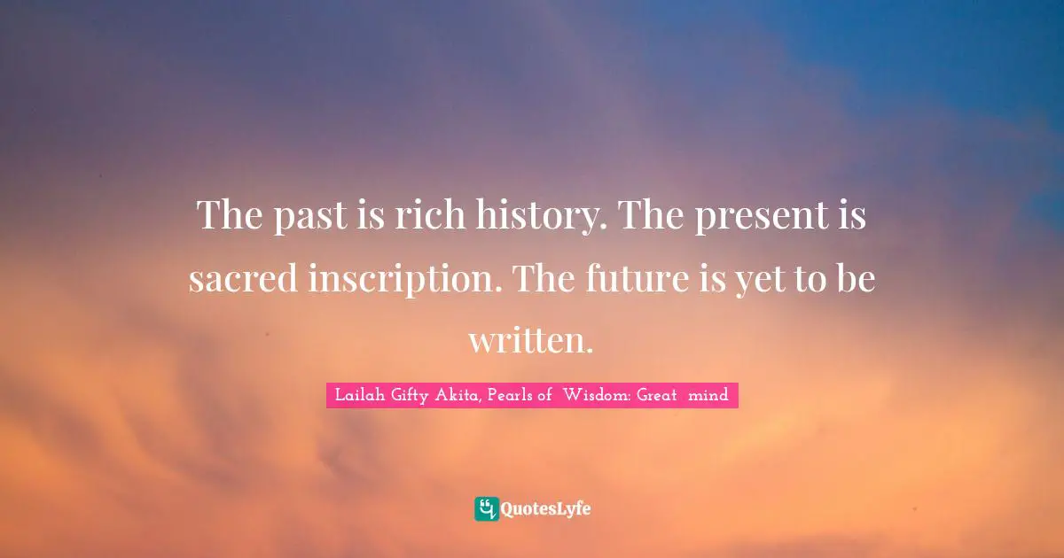 The past is rich history. The present is sacred inscription. The future is yet to be written.