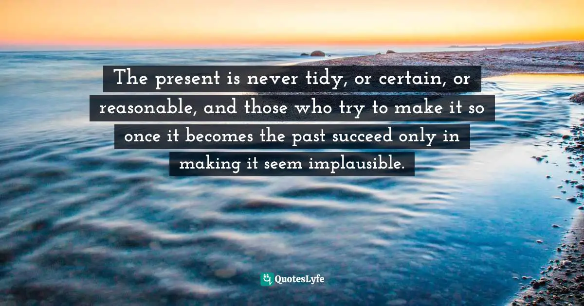 William Manchester, The Last Lion 2: Winston Spencer Churchill: Alone, 1932-40 Quotes: "The present is never tidy, or certain, or reasonable, and those who try to make it so once it becomes the past succeed only in making it seem implausible."
