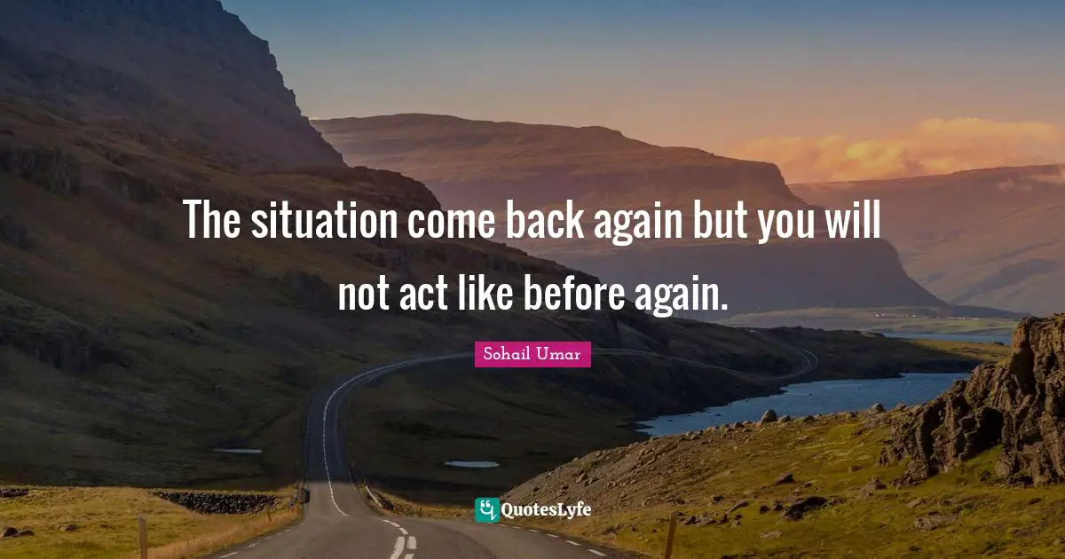 The situation come back again but you will not act like before again.