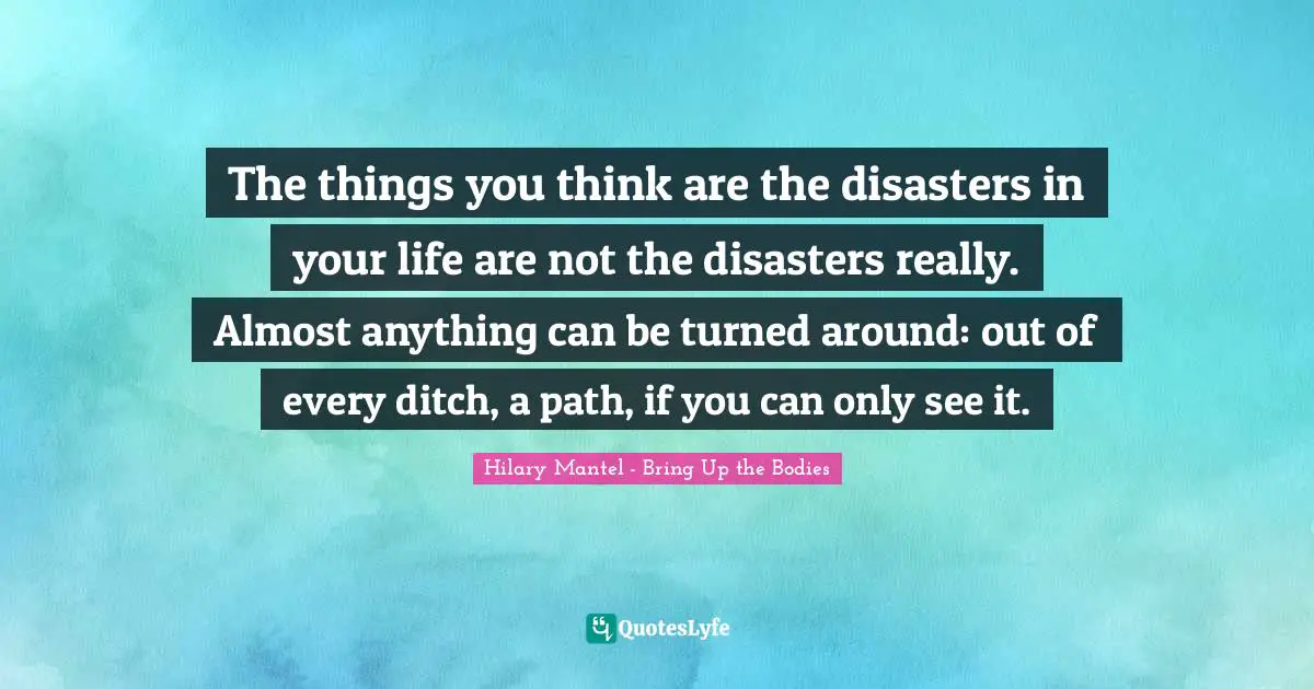 The things you think are the disasters in your life are not the disasters really. Almost anything can be turned around: out of every ditch, a path, if you can only see it.