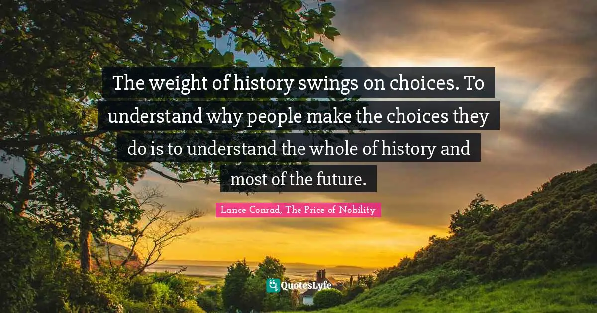 The weight of history swings on choices. To understand why people make the choices they do is to understand the whole of history and most of the future.