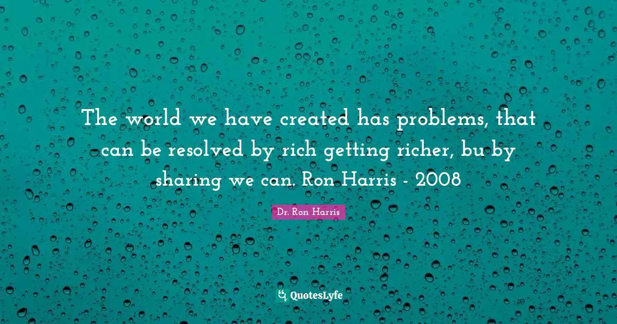 Holistic Quotes: "The world we have created has problems, that can be resolved by rich getting richer, bu by sharing we can. Ron Harris - 2008"