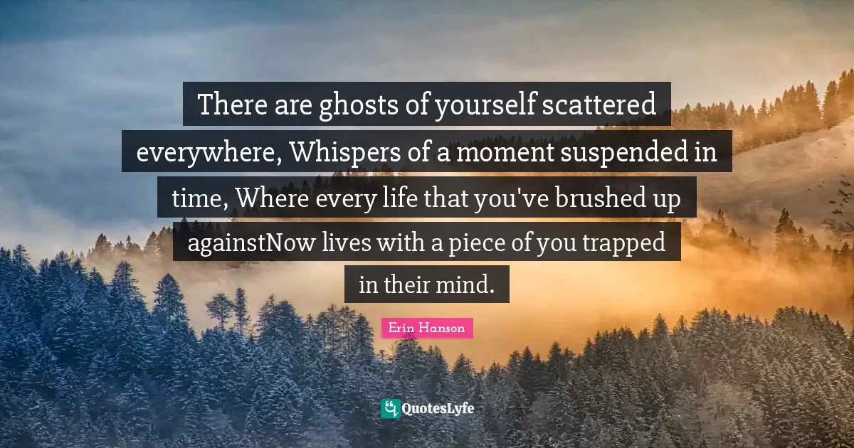 There are ghosts of yourself scattered everywhere, Whispers of a moment suspended in time, Where every life that you've brushed up againstNow lives with a piece of you trapped in their mind.
