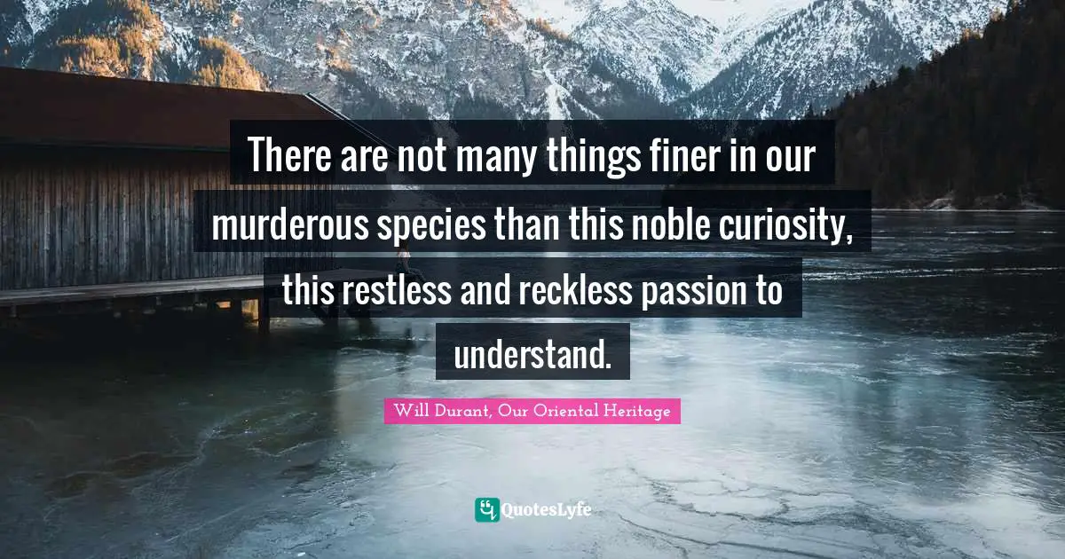 There are not many things finer in our murderous species than this noble curiosity, this restless and reckless passion to understand.