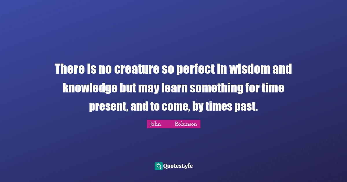 There is no creature so perfect in wisdom and knowledge but may learn something for time present, and to come, by times past.