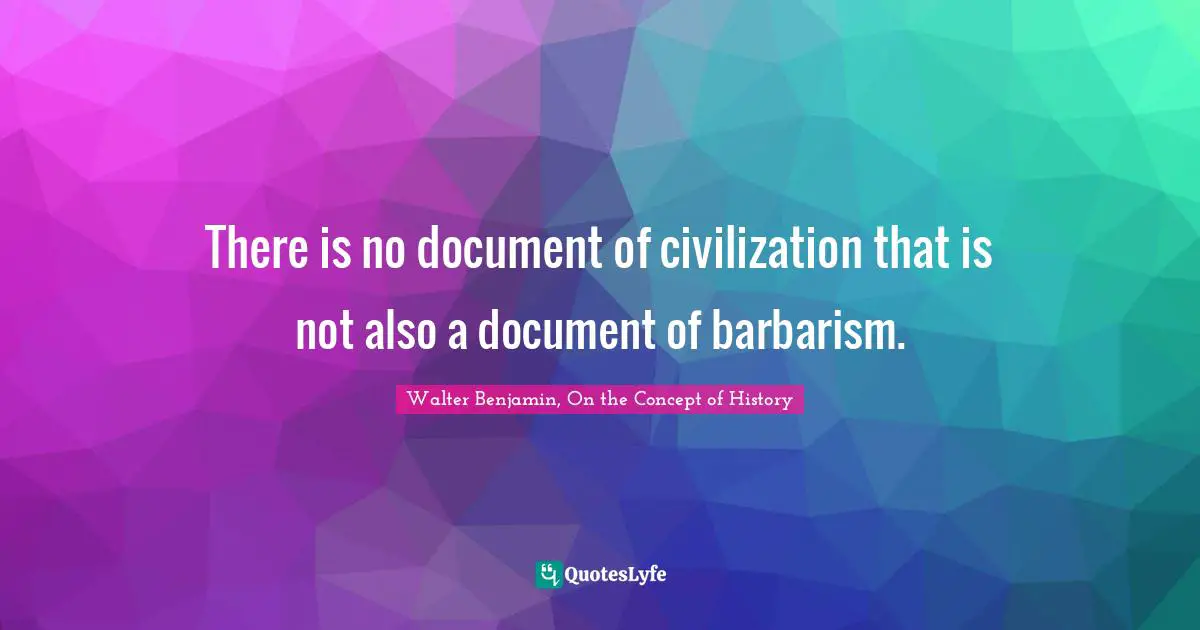 Walter Benjamin, On The Concept Of History Quotes: "There is no document of civilization that is not also a document of barbarism."