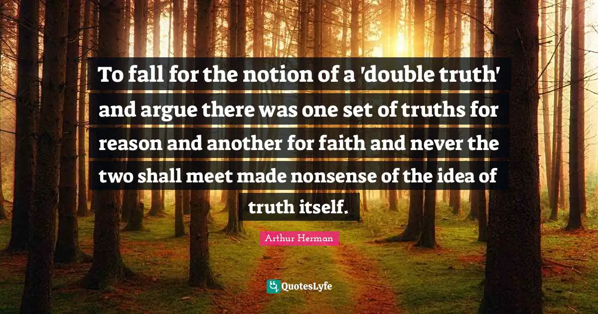 To fall for the notion of a 'double truth' and argue there was one set of truths for reason and another for faith and never the two shall meet made nonsense of the idea of truth itself.