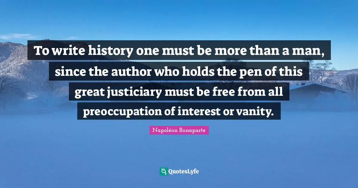 To write history one must be more than a man, since the author who holds the pen of this great justiciary must be free from all preoccupation of interest or vanity.