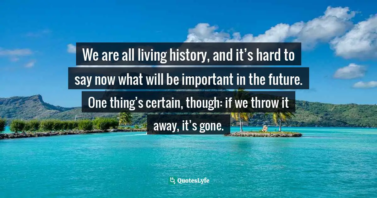 We are all living history, and it’s hard to say now what will be important in the future. One thing’s certain, though: if we throw it away, it’s gone.