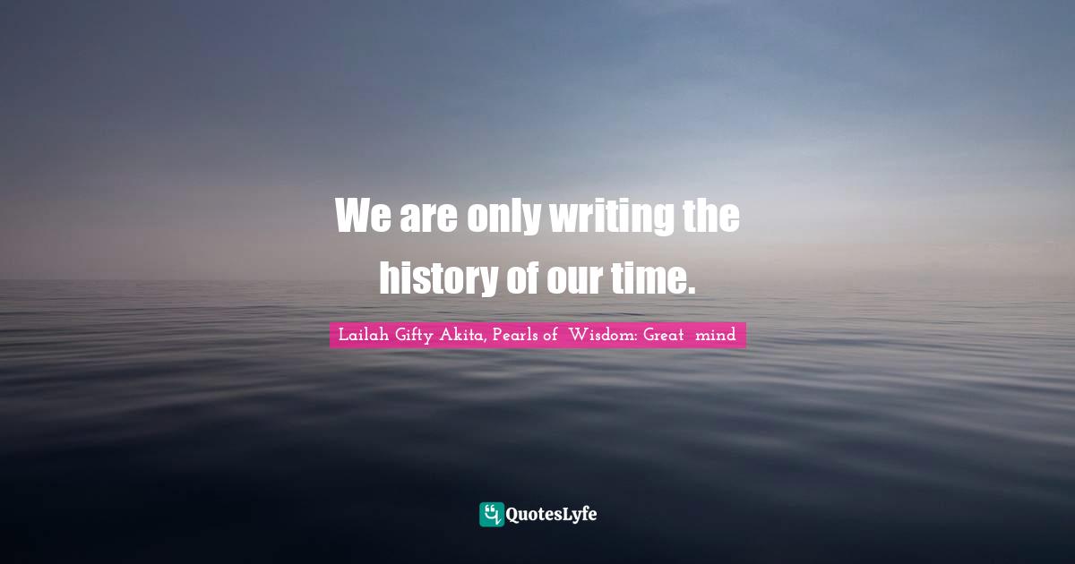 We are only writing the history of our time.