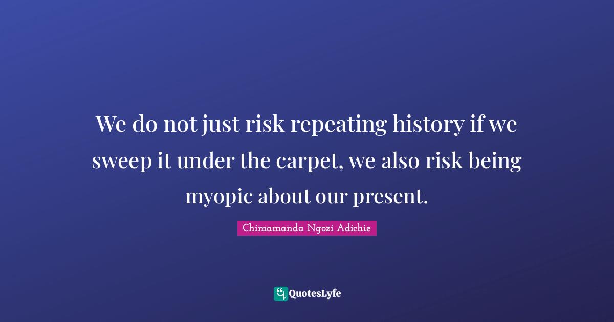 We do not just risk repeating history if we sweep it under the carpet, we also risk being myopic about our present.