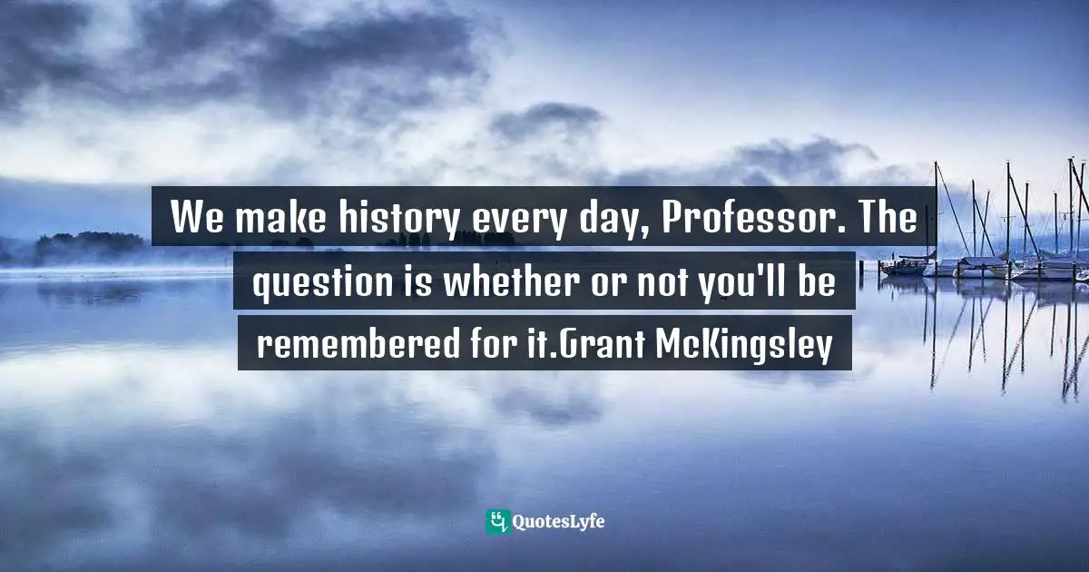 We make history every day, Professor. The question is whether or not you'll be remembered for it.Grant McKingsley