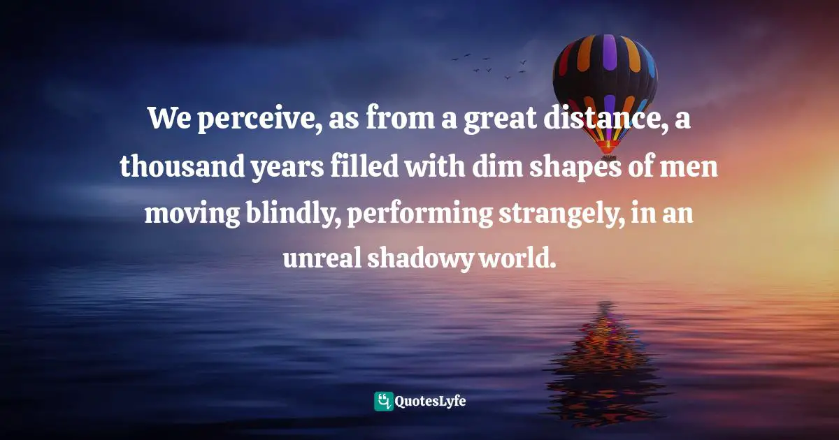 We perceive, as from a great distance, a thousand years filled with dim shapes of men moving blindly, performing strangely, in an unreal shadowy world.