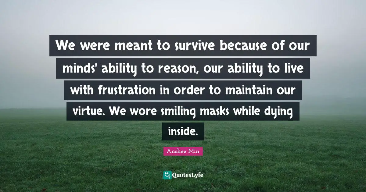 We were meant to survive because of our minds' ability to reason, our ability to live with frustration in order to maintain our virtue. We wore smiling masks while dying inside.