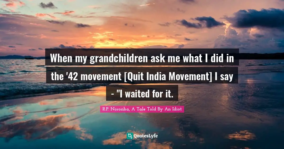 When my grandchildren ask me what I did in the '42 movement [Quit India Movement] I say - "I waited for it.