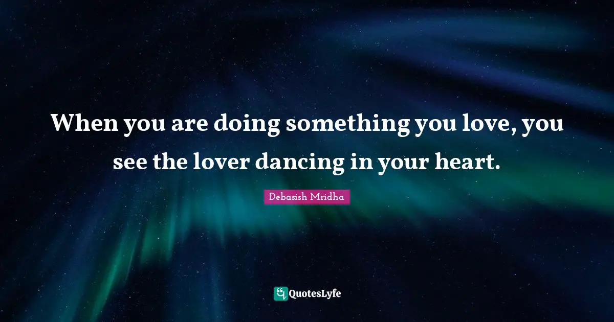 When you are doing something you love, you see the lover dancing in your heart.