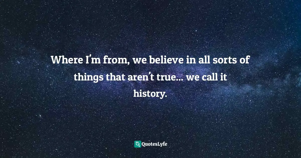 Where I'm from, we believe in all sorts of things that aren't true... we call it history.