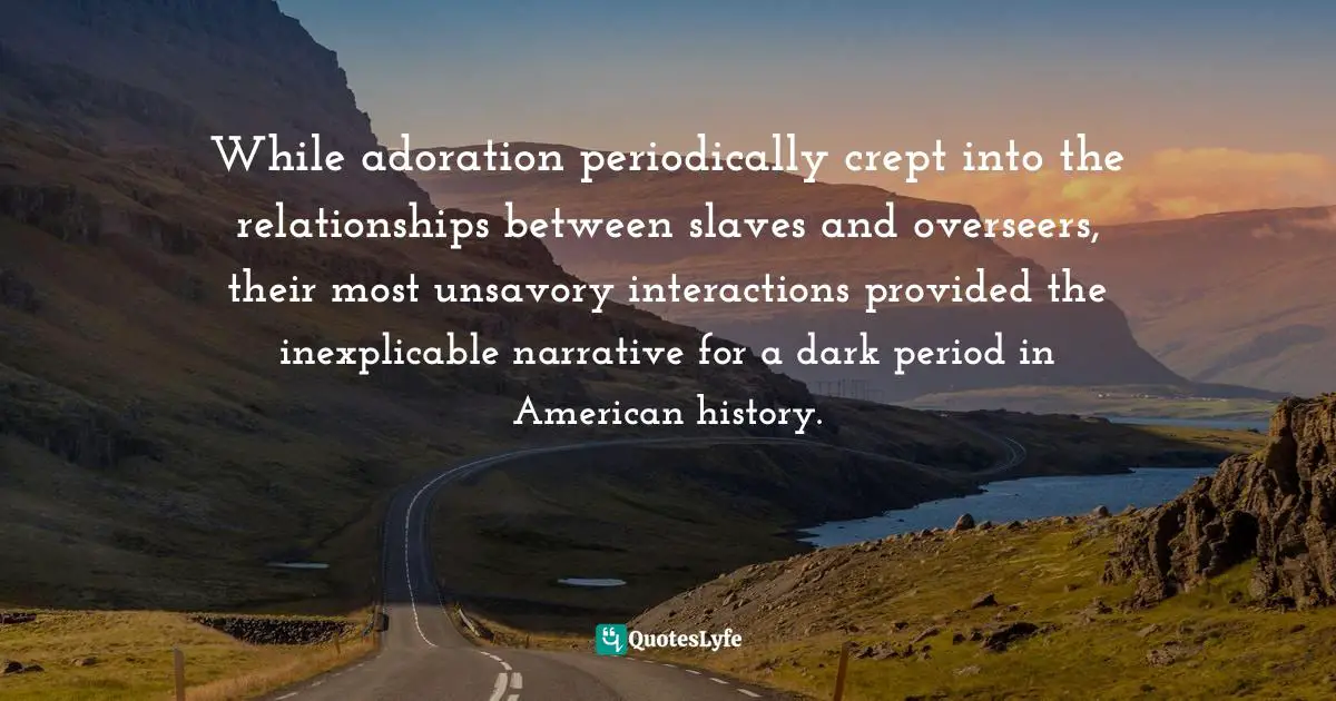 While adoration periodically crept into the relationships between slaves and overseers, their most unsavory interactions provided the inexplicable narrative for a dark period in American history.