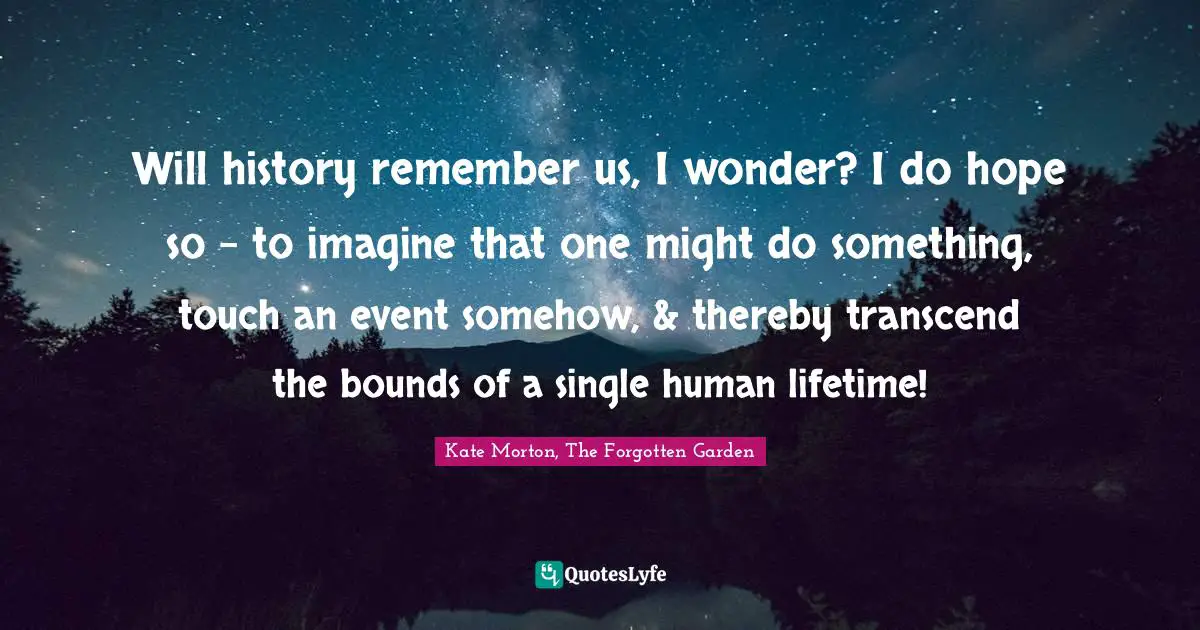 Will history remember us, I wonder? I do hope so - to imagine that one might do something, touch an event somehow, & thereby transcend the bounds of a single human lifetime!