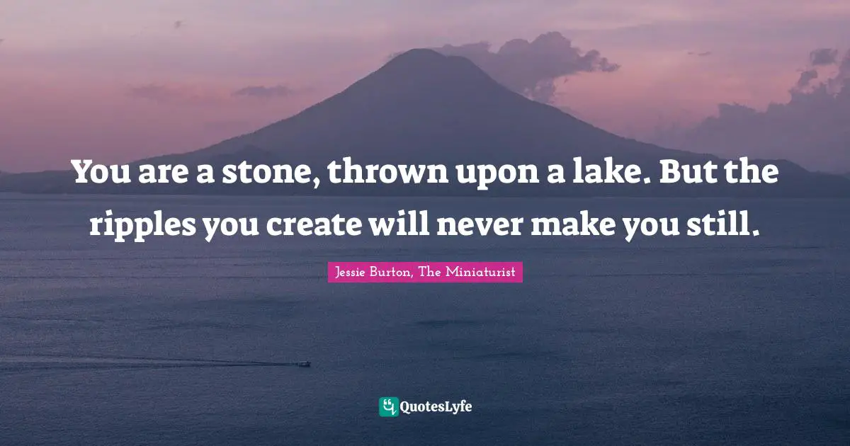 You are a stone, thrown upon a lake. But the ripples you create will never make you still.