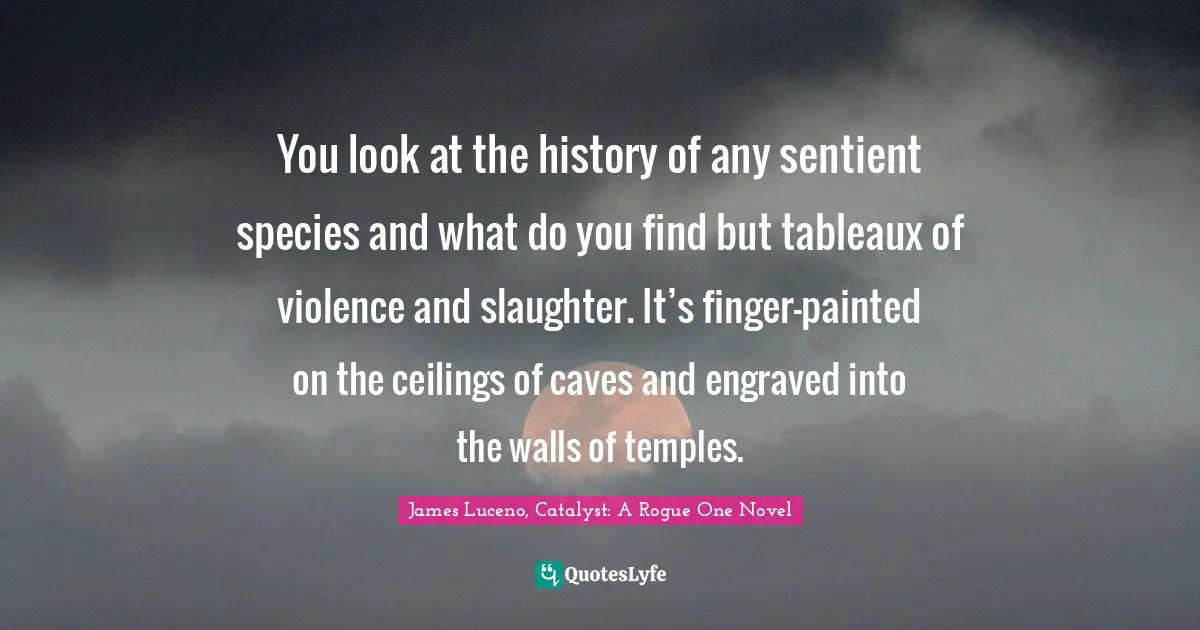 You look at the history of any sentient species and what do you find but tableaux of violence and slaughter. It’s finger-painted on the ceilings of caves and engraved into the walls of temples.