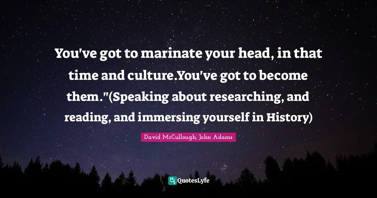 You've got to marinate your head, in that time and culture.You've got to become them."(Speaking about researching, and reading, and immersing yourself in History)