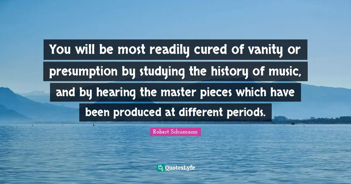 You will be most readily cured of vanity or presumption by studying the history of music, and by hearing the master pieces which have been produced at different periods.
