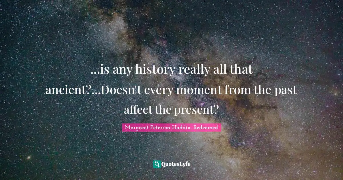 ...is any history really all that ancient?...Doesn't every moment from the past affect the present?