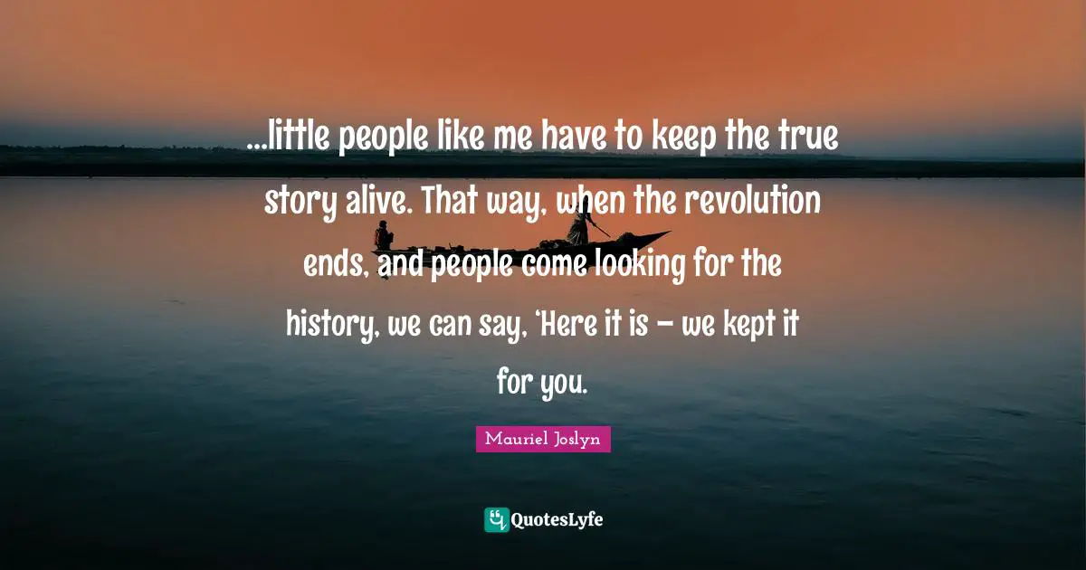 …little people like me have to keep the true story alive. That way, when the revolution ends, and people come looking for the history, we can say, ‘Here it is – we kept it for you.