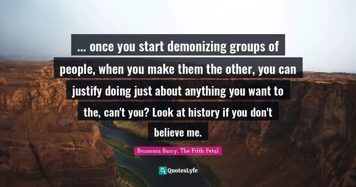 ... once you start demonizing groups of people, when you make them the other, you can justify doing just about anything you want to the, can't you? Look at history if you don't believe me.