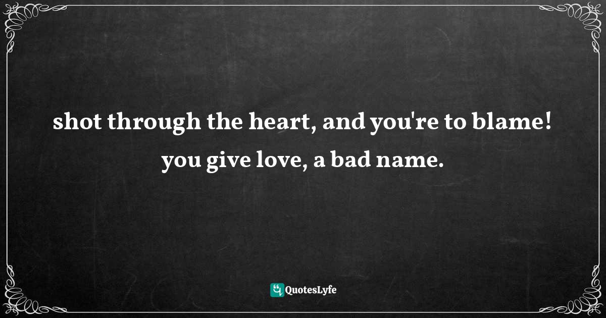 shot through the heart, and you're to blame! you give love, a bad name