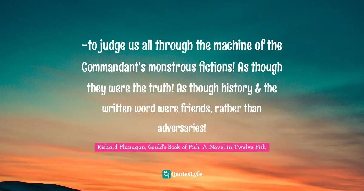 Richard Flanagan Quotes: "-to judge us all through the machine of the Commandant's monstrous fictions! As though they were the truth! As though history & the written word were friends, rather than adversaries!"